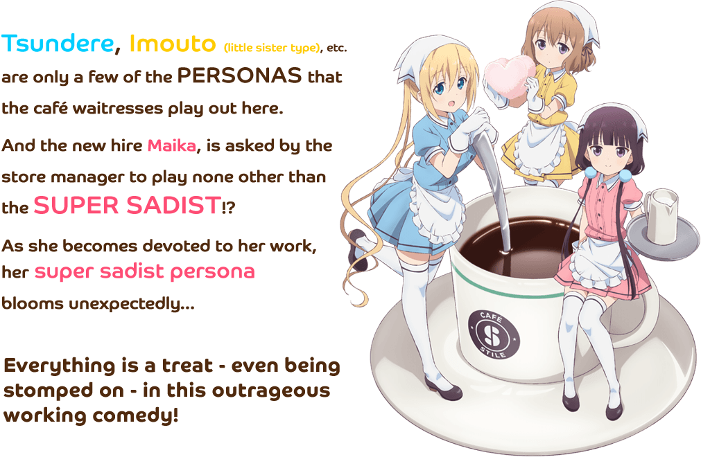 
            Tsundere, Imouto (little sister type), etc. are only a few of the personas that the café waitresses play out here. And the new hire Maika, is asked by the store manager to play none other than the super sadist!?
As she becomes devoted to her work, her super sadist persona blooms unexpectedly…
Everything is a treat - even being stomped on - in this outrageous working comedy.
