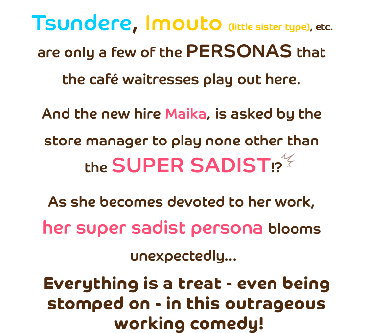 
            Tsundere, Imouto (little sister type), etc. are only a few of the personas that the café waitresses play out here. And the new hire Maika, is asked by the store manager to play none other than the super sadist!?
As she becomes devoted to her work, her super sadist persona blooms unexpectedly…
Everything is a treat - even being stomped on - in this outrageous working comedy.
        </div>
        <div class=